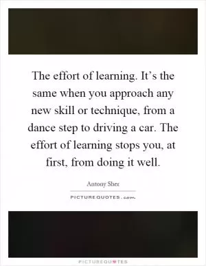 The effort of learning. It’s the same when you approach any new skill or technique, from a dance step to driving a car. The effort of learning stops you, at first, from doing it well Picture Quote #1
