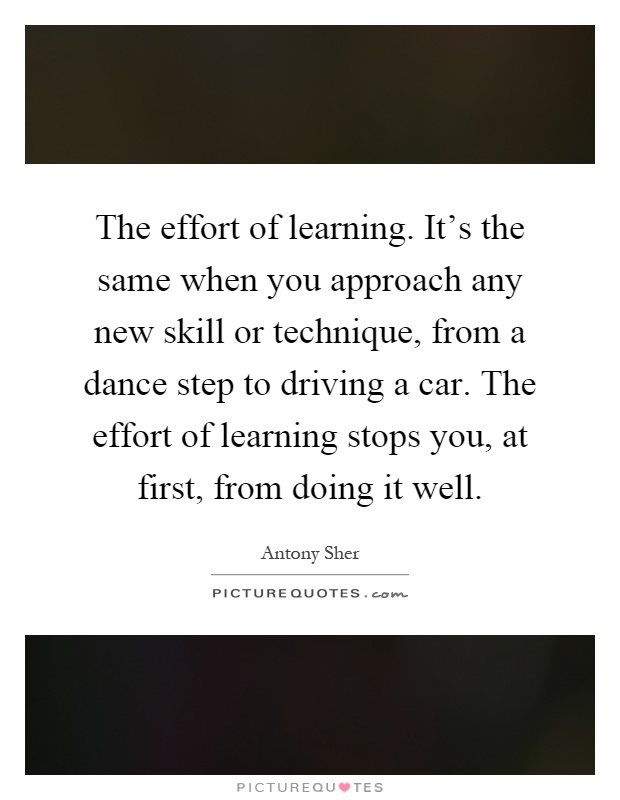 The effort of learning. It's the same when you approach any new skill or technique, from a dance step to driving a car. The effort of learning stops you, at first, from doing it well Picture Quote #1