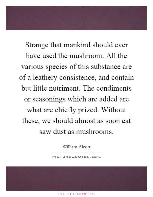Strange that mankind should ever have used the mushroom. All the various species of this substance are of a leathery consistence, and contain but little nutriment. The condiments or seasonings which are added are what are chiefly prized. Without these, we should almost as soon eat saw dust as mushrooms Picture Quote #1