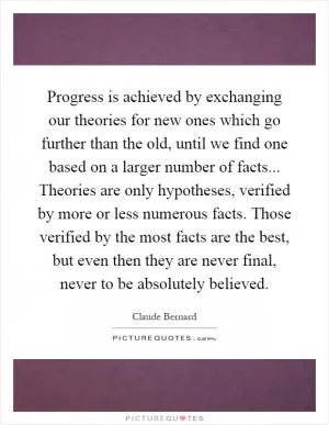 Progress is achieved by exchanging our theories for new ones which go further than the old, until we find one based on a larger number of facts... Theories are only hypotheses, verified by more or less numerous facts. Those verified by the most facts are the best, but even then they are never final, never to be absolutely believed Picture Quote #1