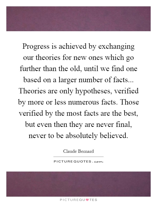 Progress is achieved by exchanging our theories for new ones which go further than the old, until we find one based on a larger number of facts... Theories are only hypotheses, verified by more or less numerous facts. Those verified by the most facts are the best, but even then they are never final, never to be absolutely believed Picture Quote #1