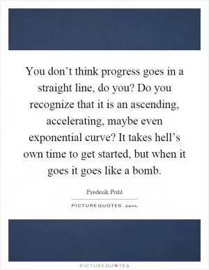 You don’t think progress goes in a straight line, do you? Do you recognize that it is an ascending, accelerating, maybe even exponential curve? It takes hell’s own time to get started, but when it goes it goes like a bomb Picture Quote #1