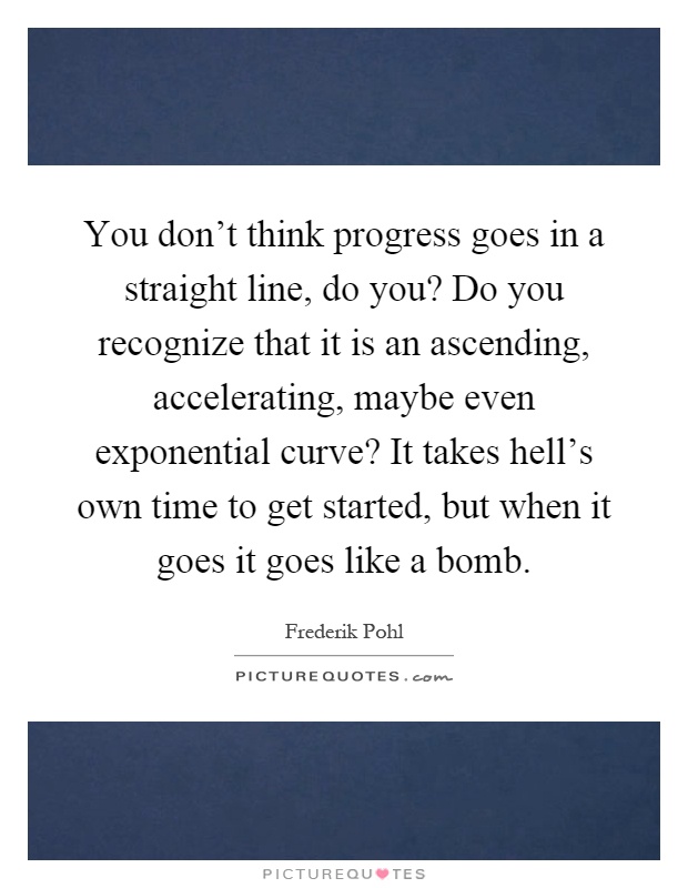You don't think progress goes in a straight line, do you? Do you recognize that it is an ascending, accelerating, maybe even exponential curve? It takes hell's own time to get started, but when it goes it goes like a bomb Picture Quote #1