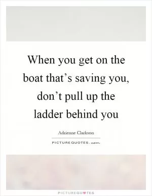 When you get on the boat that’s saving you, don’t pull up the ladder behind you Picture Quote #1