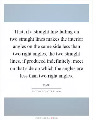 That, if a straight line falling on two straight lines makes the interior angles on the same side less than two right angles, the two straight lines, if produced indefinitely, meet on that side on which the angles are less than two right angles Picture Quote #1