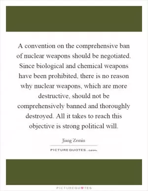 A convention on the comprehensive ban of nuclear weapons should be negotiated. Since biological and chemical weapons have been prohibited, there is no reason why nuclear weapons, which are more destructive, should not be comprehensively banned and thoroughly destroyed. All it takes to reach this objective is strong political will Picture Quote #1