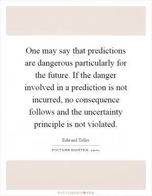 One may say that predictions are dangerous particularly for the future. If the danger involved in a prediction is not incurred, no consequence follows and the uncertainty principle is not violated Picture Quote #1