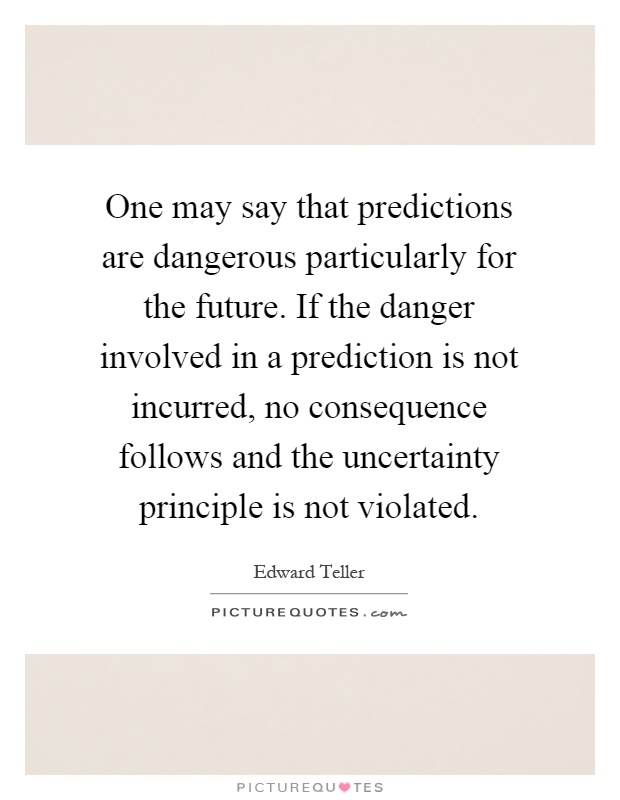 One may say that predictions are dangerous particularly for the future. If the danger involved in a prediction is not incurred, no consequence follows and the uncertainty principle is not violated Picture Quote #1