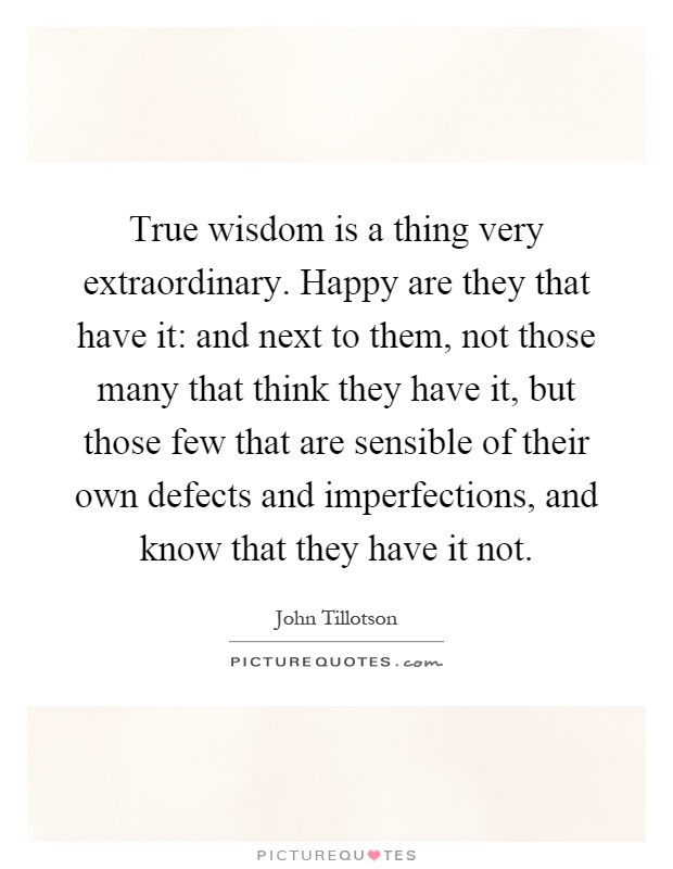 True wisdom is a thing very extraordinary. Happy are they that have it: and next to them, not those many that think they have it, but those few that are sensible of their own defects and imperfections, and know that they have it not Picture Quote #1