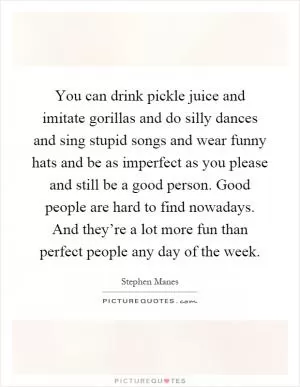 You can drink pickle juice and imitate gorillas and do silly dances and sing stupid songs and wear funny hats and be as imperfect as you please and still be a good person. Good people are hard to find nowadays. And they’re a lot more fun than perfect people any day of the week Picture Quote #1