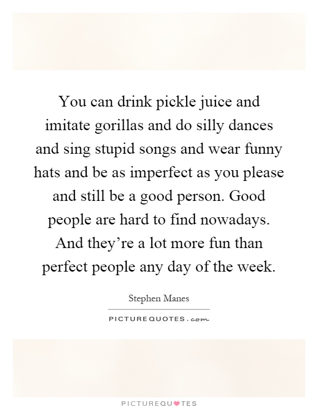 You can drink pickle juice and imitate gorillas and do silly dances and sing stupid songs and wear funny hats and be as imperfect as you please and still be a good person. Good people are hard to find nowadays. And they're a lot more fun than perfect people any day of the week Picture Quote #1