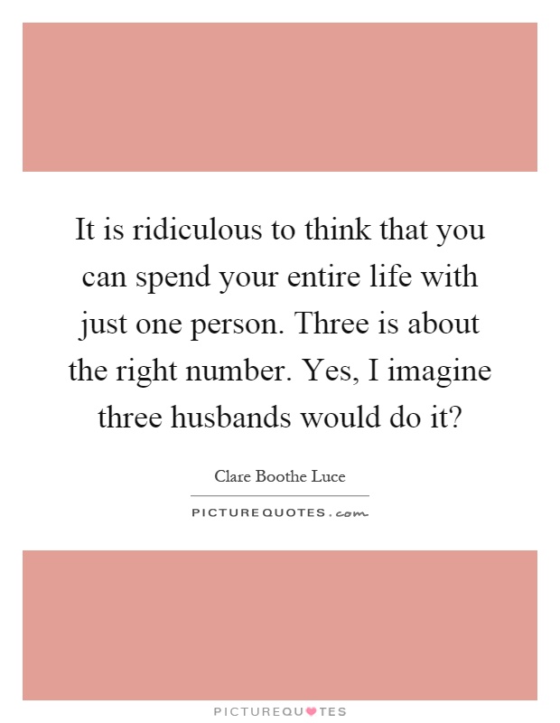 It is ridiculous to think that you can spend your entire life with just one person. Three is about the right number. Yes, I imagine three husbands would do it? Picture Quote #1