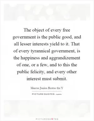 The object of every free government is the public good, and all lesser interests yield to it. That of every tyrannical government, is the happiness and aggrandizement of one, or a few, and to this the public felicity, and every other interest must submit Picture Quote #1