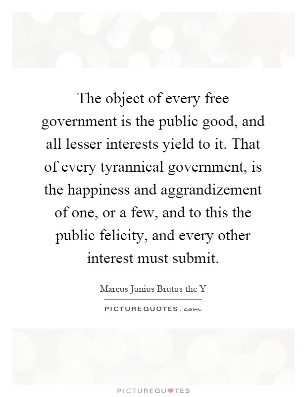 The object of every free government is the public good, and all lesser interests yield to it. That of every tyrannical government, is the happiness and aggrandizement of one, or a few, and to this the public felicity, and every other interest must submit Picture Quote #1