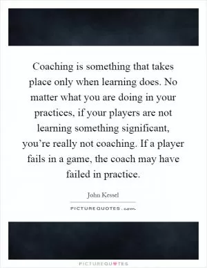 Coaching is something that takes place only when learning does. No matter what you are doing in your practices, if your players are not learning something significant, you’re really not coaching. If a player fails in a game, the coach may have failed in practice Picture Quote #1