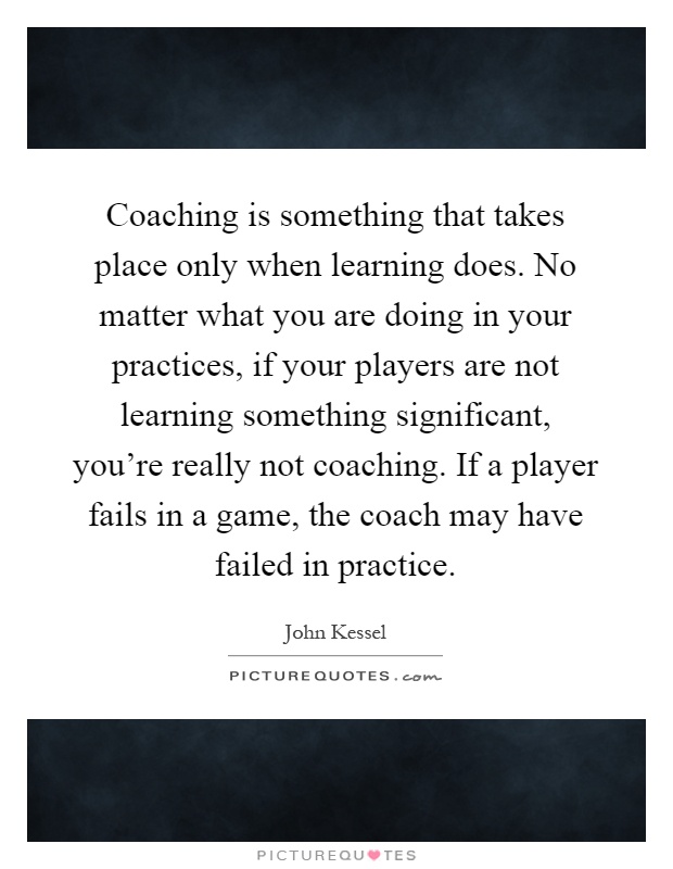 Coaching is something that takes place only when learning does. No matter what you are doing in your practices, if your players are not learning something significant, you're really not coaching. If a player fails in a game, the coach may have failed in practice Picture Quote #1