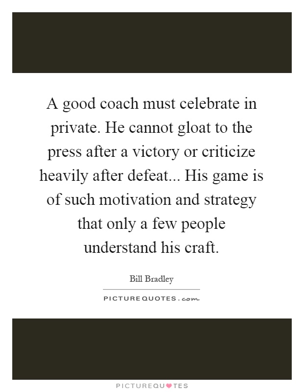 A good coach must celebrate in private. He cannot gloat to the press after a victory or criticize heavily after defeat... His game is of such motivation and strategy that only a few people understand his craft Picture Quote #1