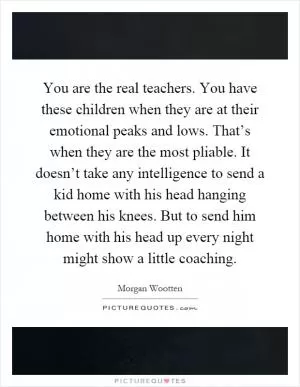 You are the real teachers. You have these children when they are at their emotional peaks and lows. That’s when they are the most pliable. It doesn’t take any intelligence to send a kid home with his head hanging between his knees. But to send him home with his head up every night might show a little coaching Picture Quote #1