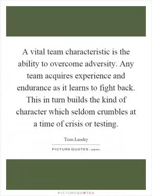 A vital team characteristic is the ability to overcome adversity. Any team acquires experience and endurance as it learns to fight back. This in turn builds the kind of character which seldom crumbles at a time of crisis or testing Picture Quote #1
