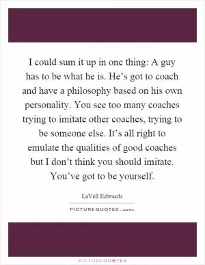 I could sum it up in one thing: A guy has to be what he is. He’s got to coach and have a philosophy based on his own personality. You see too many coaches trying to imitate other coaches, trying to be someone else. It’s all right to emulate the qualities of good coaches but I don’t think you should imitate. You’ve got to be yourself Picture Quote #1