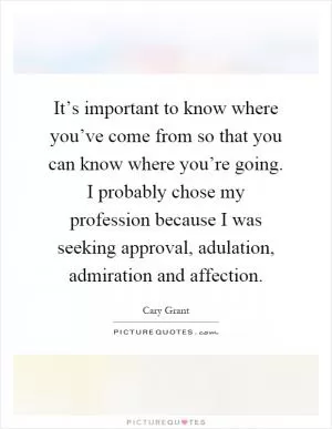 It’s important to know where you’ve come from so that you can know where you’re going. I probably chose my profession because I was seeking approval, adulation, admiration and affection Picture Quote #1