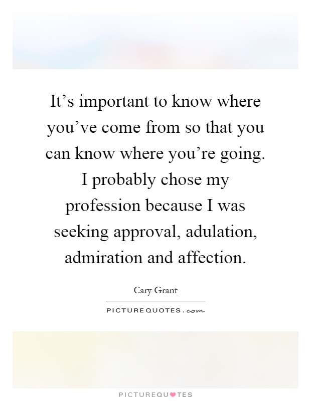 It's important to know where you've come from so that you can know where you're going. I probably chose my profession because I was seeking approval, adulation, admiration and affection Picture Quote #1