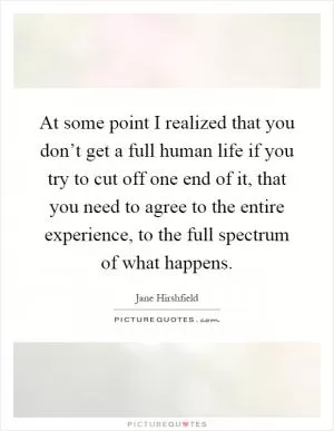 At some point I realized that you don’t get a full human life if you try to cut off one end of it, that you need to agree to the entire experience, to the full spectrum of what happens Picture Quote #1