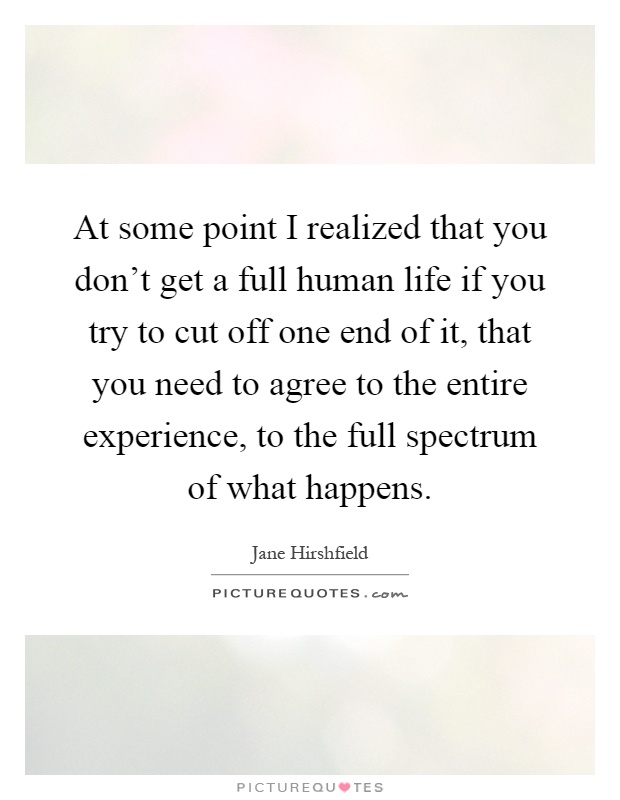 At some point I realized that you don't get a full human life if you try to cut off one end of it, that you need to agree to the entire experience, to the full spectrum of what happens Picture Quote #1