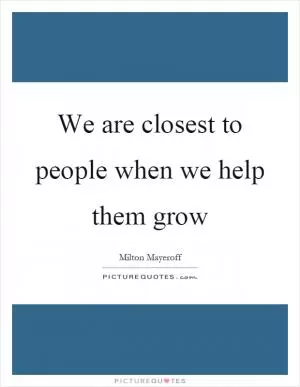 We are closest to people when we help them grow Picture Quote #1