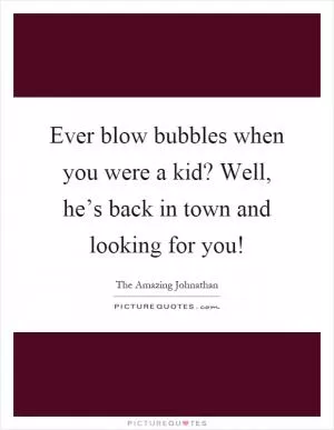 Ever blow bubbles when you were a kid? Well, he’s back in town and looking for you! Picture Quote #1