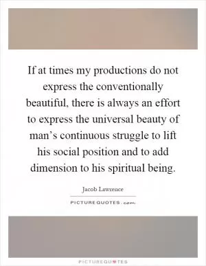 If at times my productions do not express the conventionally beautiful, there is always an effort to express the universal beauty of man’s continuous struggle to lift his social position and to add dimension to his spiritual being Picture Quote #1