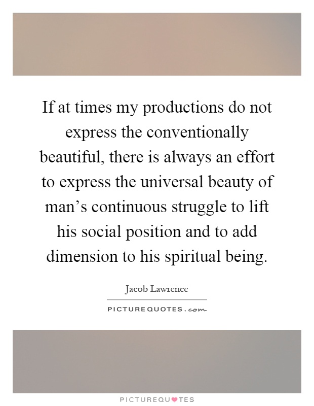 If at times my productions do not express the conventionally beautiful, there is always an effort to express the universal beauty of man's continuous struggle to lift his social position and to add dimension to his spiritual being Picture Quote #1