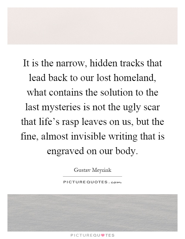 It is the narrow, hidden tracks that lead back to our lost homeland, what contains the solution to the last mysteries is not the ugly scar that life's rasp leaves on us, but the fine, almost invisible writing that is engraved on our body Picture Quote #1