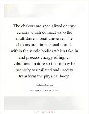 The chakras are specialized energy centers which connect us to the multidimensional universe. The chakras are dimensional portals within the subtle bodies which take in and process energy of higher vibrational nature so that it may be properly assimilated and used to transform the physical body Picture Quote #1