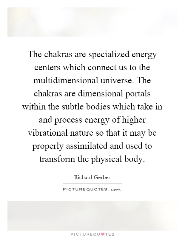 The chakras are specialized energy centers which connect us to the multidimensional universe. The chakras are dimensional portals within the subtle bodies which take in and process energy of higher vibrational nature so that it may be properly assimilated and used to transform the physical body Picture Quote #1