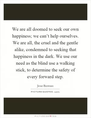 We are all doomed to seek our own happiness; we can’t help ourselves. We are all, the cruel and the gentle alike, condemned to seeking that happiness in the dark. We use our need as the blind use a walking stick, to determine the safety of every forward step Picture Quote #1
