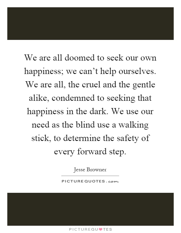 We are all doomed to seek our own happiness; we can't help ourselves. We are all, the cruel and the gentle alike, condemned to seeking that happiness in the dark. We use our need as the blind use a walking stick, to determine the safety of every forward step Picture Quote #1