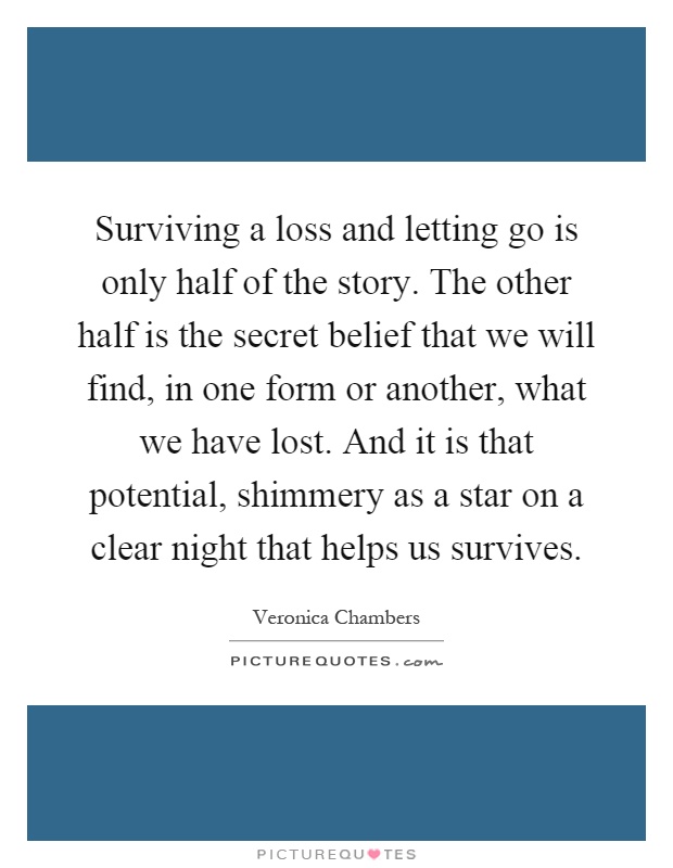 Surviving a loss and letting go is only half of the story. The other half is the secret belief that we will find, in one form or another, what we have lost. And it is that potential, shimmery as a star on a clear night that helps us survives Picture Quote #1