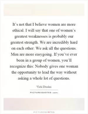 It’s not that I believe women are more ethical. I will say that one of women’s greatest weaknesses is probably our greatest strength. We are incredibly hard on each other. We ask all the questions. Men are more easygoing. If you’ve ever been in a group of women, you’ll recognize this: Nobody gives one woman the opportunity to lead the way without asking a whole lot of questions Picture Quote #1