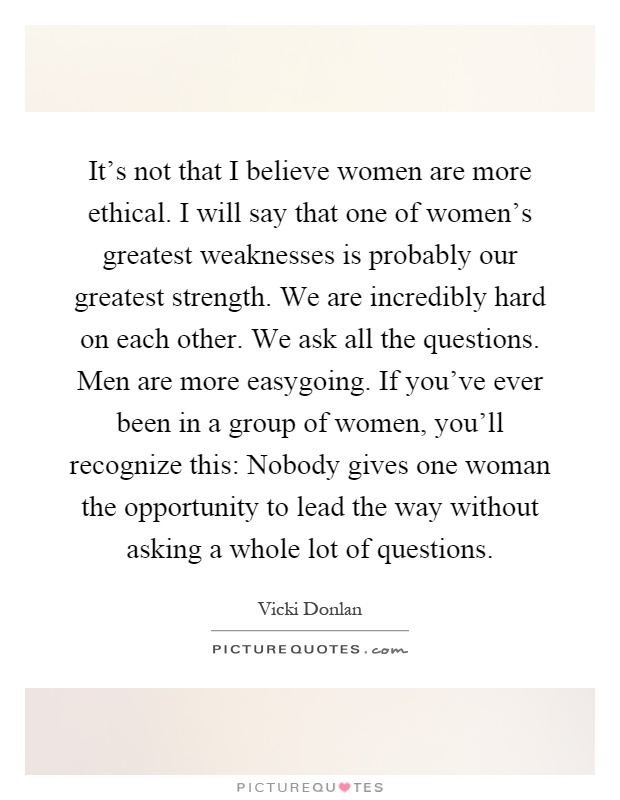 It's not that I believe women are more ethical. I will say that one of women's greatest weaknesses is probably our greatest strength. We are incredibly hard on each other. We ask all the questions. Men are more easygoing. If you've ever been in a group of women, you'll recognize this: Nobody gives one woman the opportunity to lead the way without asking a whole lot of questions Picture Quote #1