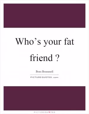 Who’s your fat friend? Picture Quote #1