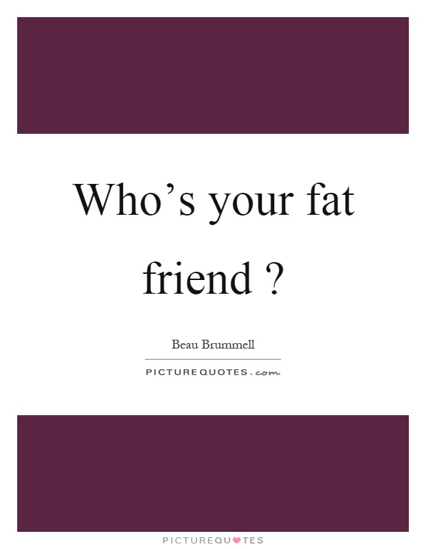 Who's your fat friend? Picture Quote #1