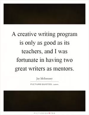 A creative writing program is only as good as its teachers, and I was fortunate in having two great writers as mentors Picture Quote #1