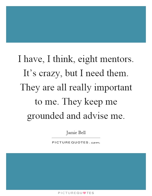 I have, I think, eight mentors. It's crazy, but I need them. They are all really important to me. They keep me grounded and advise me Picture Quote #1