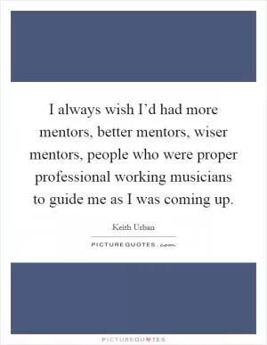 I always wish I’d had more mentors, better mentors, wiser mentors, people who were proper professional working musicians to guide me as I was coming up Picture Quote #1
