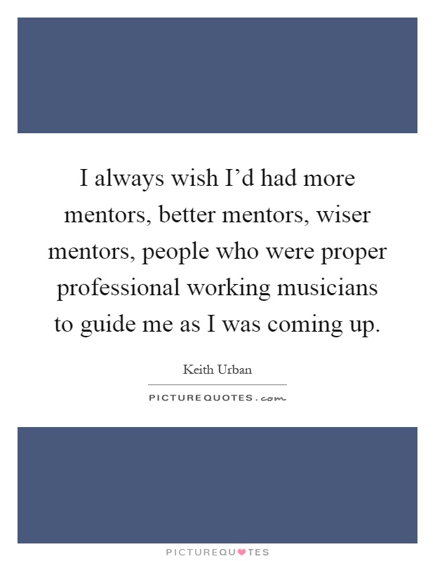 I always wish I'd had more mentors, better mentors, wiser mentors, people who were proper professional working musicians to guide me as I was coming up Picture Quote #1