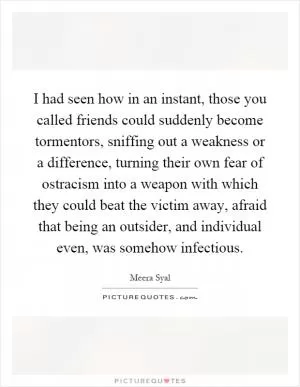 I had seen how in an instant, those you called friends could suddenly become tormentors, sniffing out a weakness or a difference, turning their own fear of ostracism into a weapon with which they could beat the victim away, afraid that being an outsider, and individual even, was somehow infectious Picture Quote #1