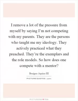 I remove a lot of the pressure from myself by saying I’m not competing with my parents. They are the persons who taught me my ideology. They actively practiced what they preached. They’re the exemplars and the role models. So how does one compete with a mentor? Picture Quote #1