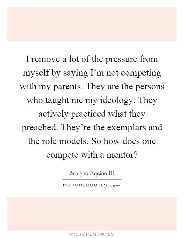 I remove a lot of the pressure from myself by saying I'm not competing with my parents. They are the persons who taught me my ideology. They actively practiced what they preached. They're the exemplars and the role models. So how does one compete with a mentor? Picture Quote #1