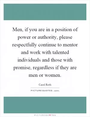 Men, if you are in a position of power or authority, please respectfully continue to mentor and work with talented individuals and those with promise, regardless if they are men or women Picture Quote #1
